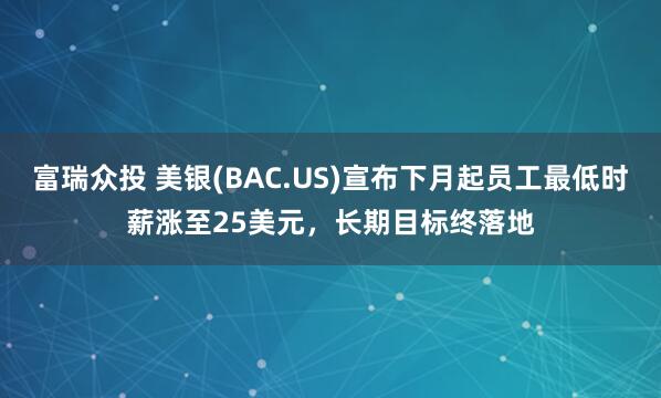 富瑞众投 美银(BAC.US)宣布下月起员工最低时薪涨至25美元，长期目标终落地