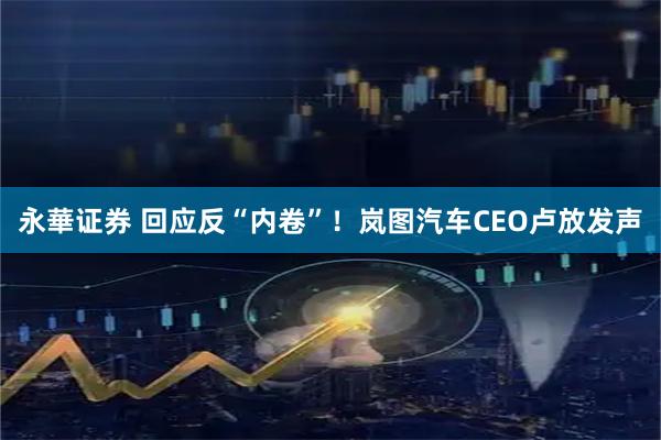 永華证券 回应反“内卷”！岚图汽车CEO卢放发声