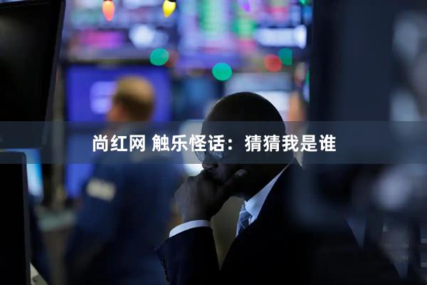 尚红网 触乐怪话：猜猜我是谁