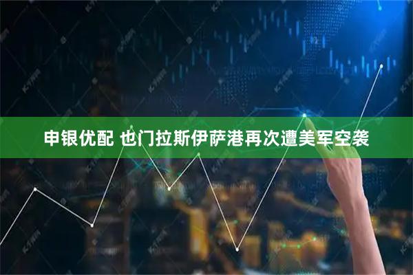 申银优配 也门拉斯伊萨港再次遭美军空袭