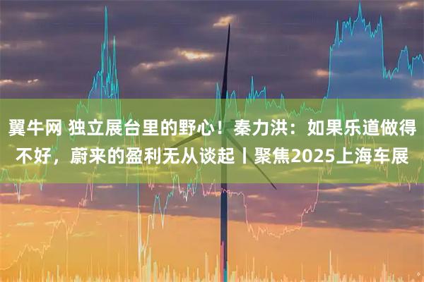 翼牛网 独立展台里的野心！秦力洪：如果乐道做得不好，蔚来的盈利无从谈起丨聚焦2025上海车展