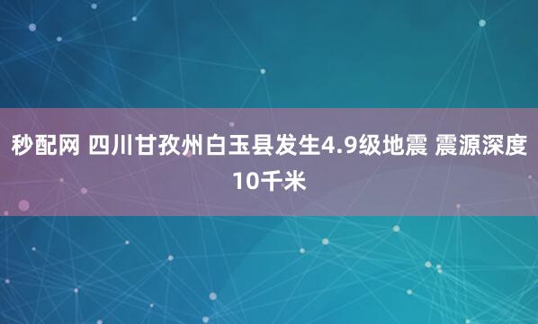 秒配网 四川甘孜州白玉县发生4.9级地震 震源深度10千米