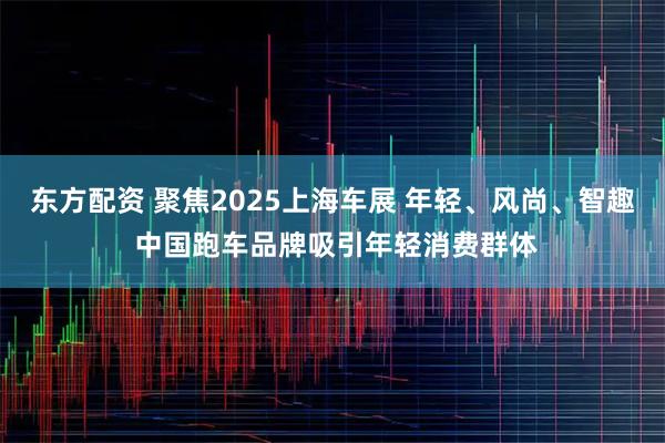 东方配资 聚焦2025上海车展 年轻、风尚、智趣 中国跑车品牌吸引年轻消费群体