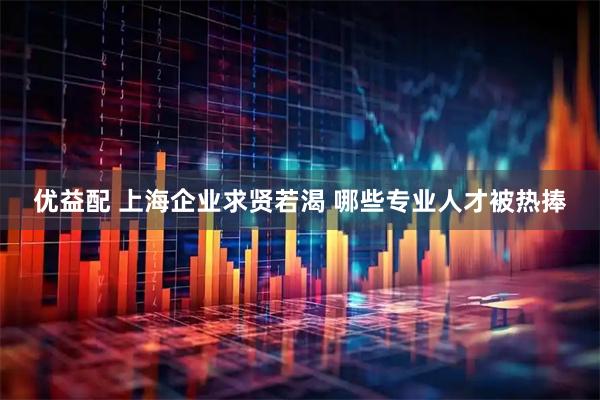 优益配 上海企业求贤若渴 哪些专业人才被热捧