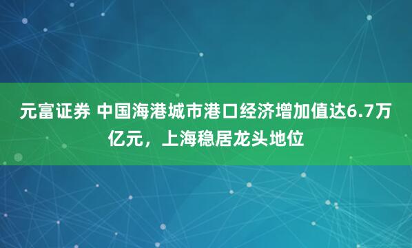 元富证券 中国海港城市港口经济增加值达6.7万亿元，上海稳居龙头地位