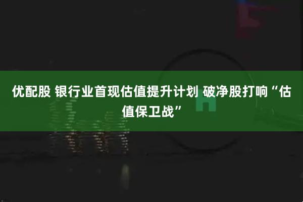 优配股 银行业首现估值提升计划 破净股打响“估值保卫战”