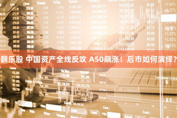 翻乐股 中国资产全线反攻 A50飙涨！后市如何演绎？