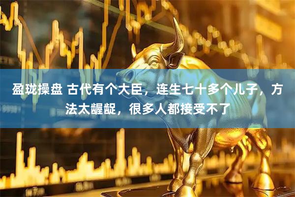 盈珑操盘 古代有个大臣，连生七十多个儿子，方法太龌龊，很多人都接受不了