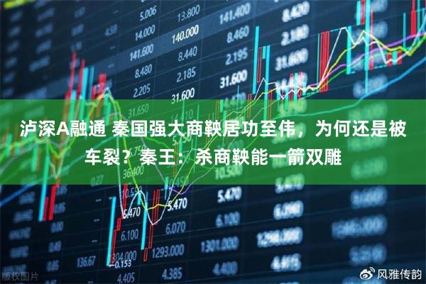泸深A融通 秦国强大商鞅居功至伟，为何还是被车裂？秦王：杀商鞅能一箭双雕