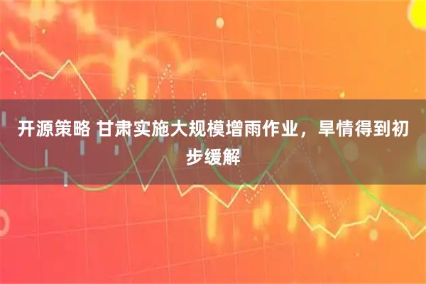开源策略 甘肃实施大规模增雨作业，旱情得到初步缓解