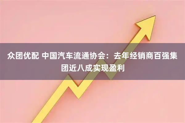 众团优配 中国汽车流通协会：去年经销商百强集团近八成实现盈利