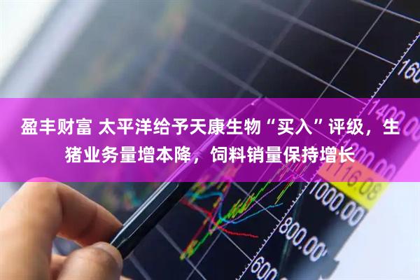 盈丰财富 太平洋给予天康生物“买入”评级，生猪业务量增本降，饲料销量保持增长