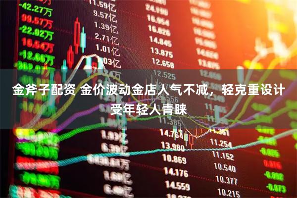 金斧子配资 金价波动金店人气不减，轻克重设计受年轻人青睐