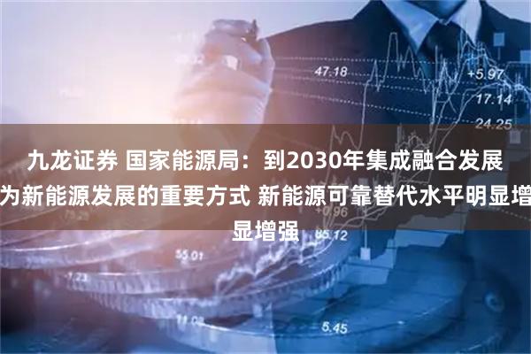 九龙证券 国家能源局：到2030年集成融合发展成为新能源发展的重要方式 新能源可靠替代水平明显增强