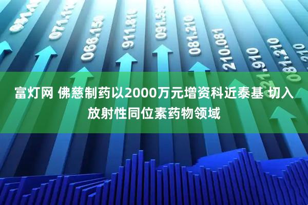 富灯网 佛慈制药以2000万元增资科近泰基 切入放射性同位素药物领域