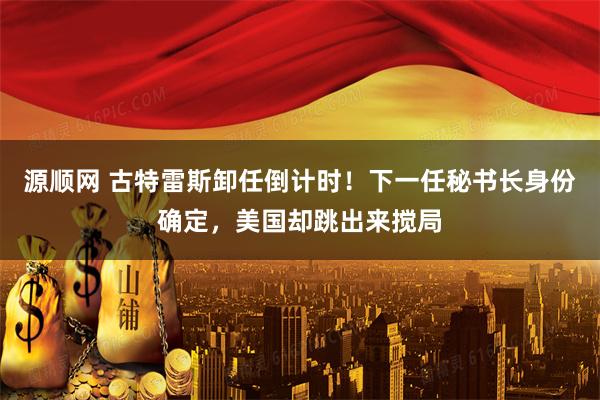 源顺网 古特雷斯卸任倒计时！下一任秘书长身份确定，美国却跳出来搅局