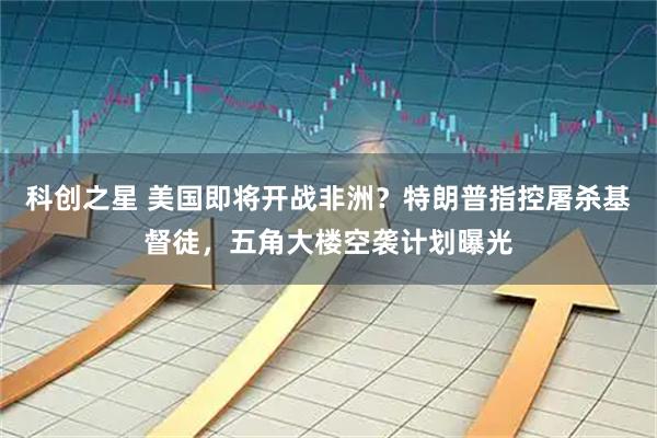 科创之星 美国即将开战非洲？特朗普指控屠杀基督徒，五角大楼空袭计划曝光