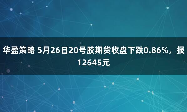 华盈策略 5月26日20号胶期货收盘下跌0.86%，报12645元