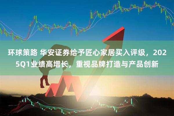 环球策路 华安证券给予匠心家居买入评级，2025Q1业绩高增长，重视品牌打造与产品创新