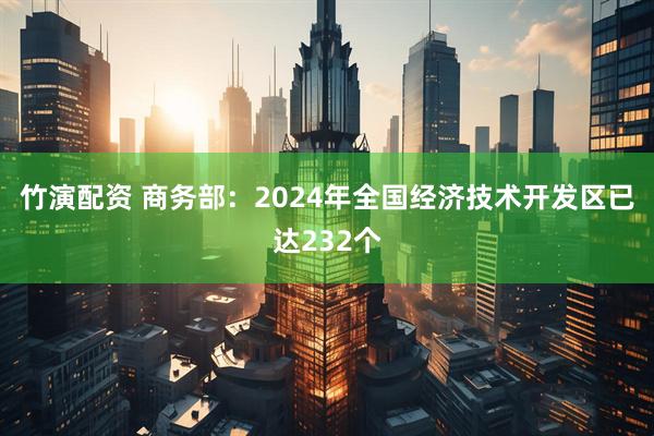 竹演配资 商务部：2024年全国经济技术开发区已达232个