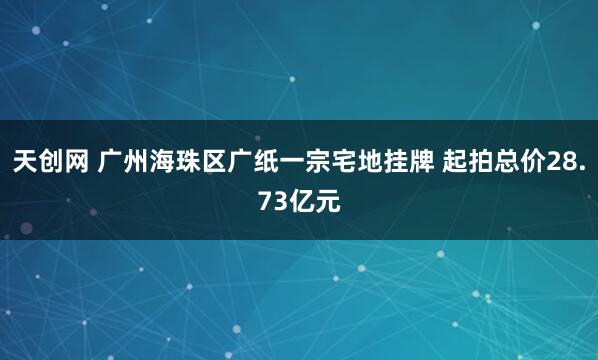 天创网 广州海珠区广纸一宗宅地挂牌 起拍总价28.73亿元