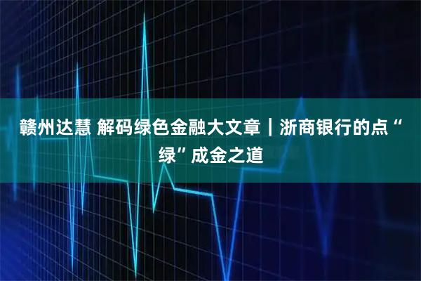 赣州达慧 解码绿色金融大文章|浙商银行的点“绿”成金之道