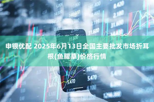 申银优配 2025年6月13日全国主要批发市场折耳根(鱼腥草)价格行情