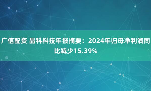 广信配资 晶科科技年报摘要：2024年归母净利润同比减少15.39%