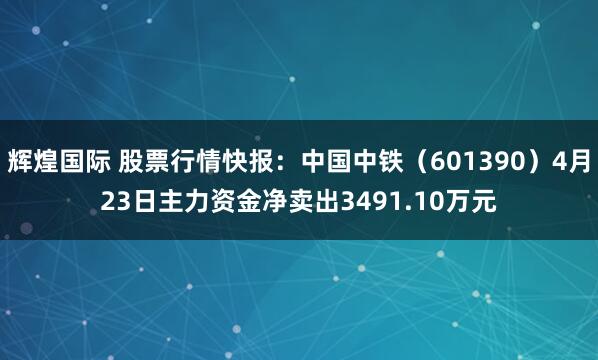 辉煌国际 股票行情快报：中国中铁（601390）4月23日主力资金净卖出3491.10万元