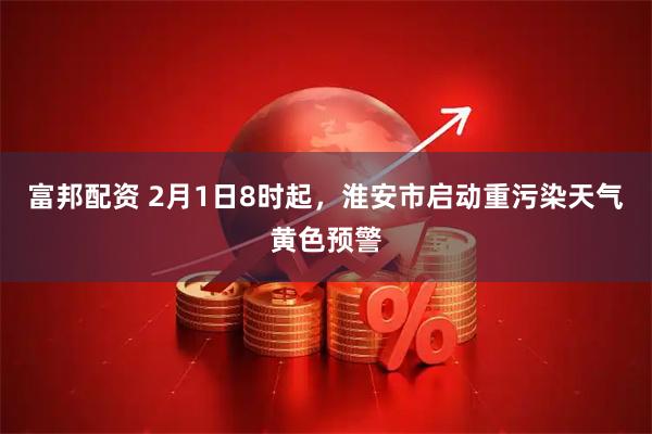 富邦配资 2月1日8时起，淮安市启动重污染天气黄色预警