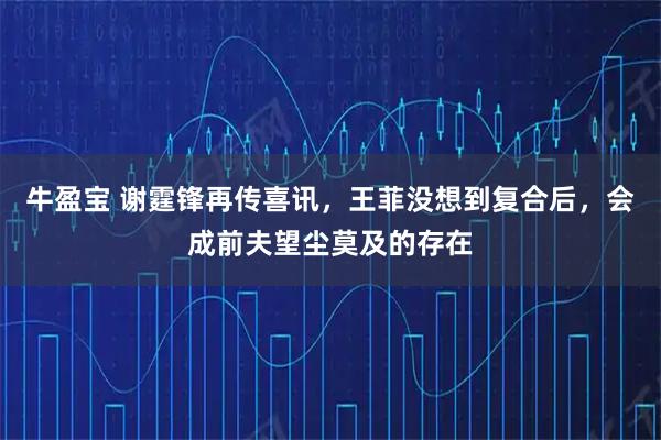 牛盈宝 谢霆锋再传喜讯，王菲没想到复合后，会成前夫望尘莫及的存在