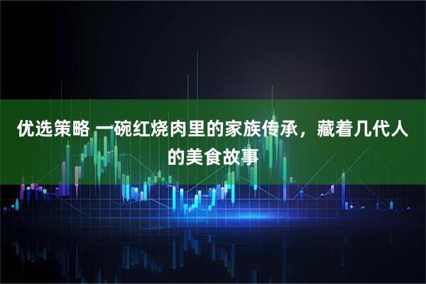 优选策略 一碗红烧肉里的家族传承，藏着几代人的美食故事
