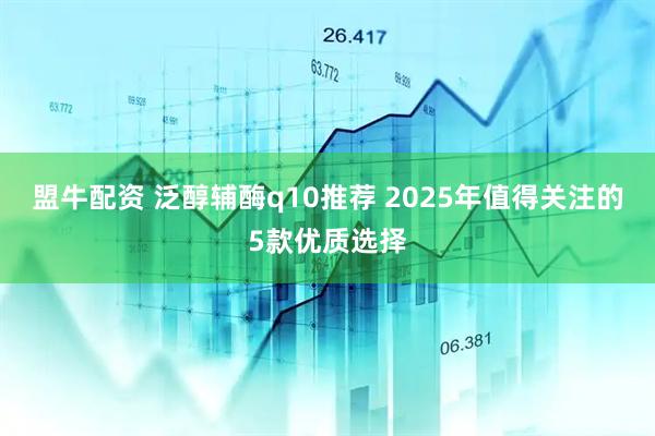 盟牛配资 泛醇辅酶q10推荐 2025年值得关注的5款优质选择