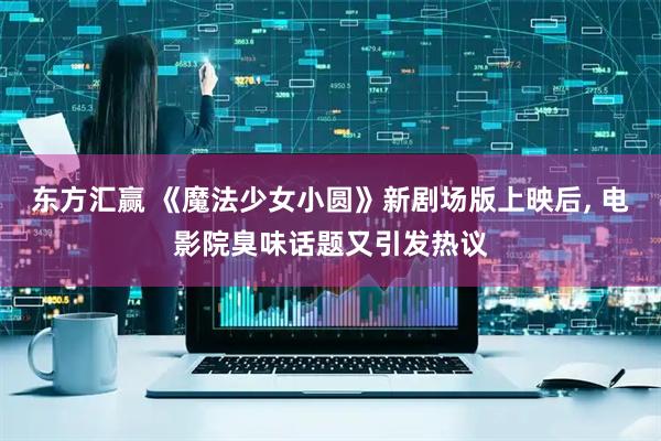 东方汇赢 《魔法少女小圆》新剧场版上映后, 电影院臭味话题又引发热议